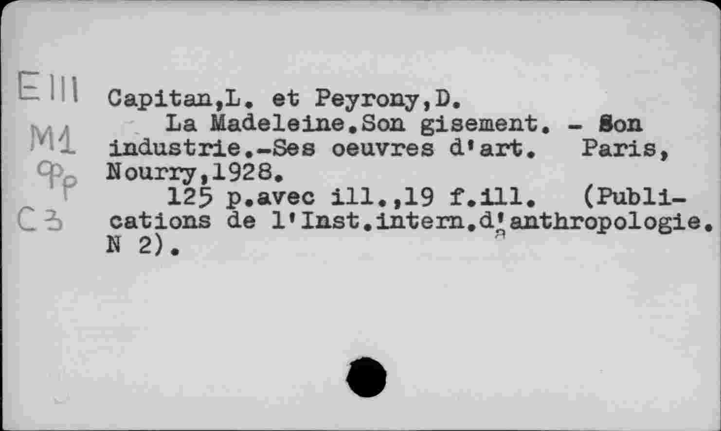 ﻿Elli
Ml
Cd
Gapitan,L. et Peyrony,D.
La Madeleine.Son gisement. - Son industrie.-Ses oeuvres d’art. Paris, Nourry,1928.
125 p.avec ill.,19 f.ill. (Publications de 1’Inst.intern.d’anthropologie N 2).	я